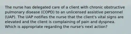 The nurse has delegated care of a client with chronic obstructive pulmonary disease (COPD) to an unlicensed assistive personnel (UAP). The UAP notifies the nurse that the client's vital signs are elevated and the client is complaining of pain and dyspnea. Which is appropriate regarding the nurse's next action?