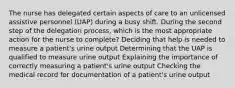 The nurse has delegated certain aspects of care to an unlicensed assistive personnel (UAP) during a busy shift. During the second step of the delegation process, which is the most appropriate action for the nurse to complete? Deciding that help is needed to measure a patient's urine output Determining that the UAP is qualified to measure urine output Explaining the importance of correctly measuring a patient's urine output Checking the medical record for documentation of a patient's urine output