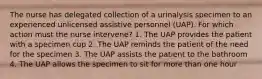 The nurse has delegated collection of a urinalysis specimen to an experienced unlicensed assistive personnel (UAP). For which action must the nurse intervene? 1. The UAP provides the patient with a specimen cup 2. The UAP reminds the patient of the need for the specimen 3. The UAP assists the patient to the bathroom 4. The UAP allows the specimen to sit for more than one hour