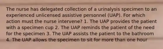 The nurse has delegated collection of a urinalysis specimen to an experienced unlicensed assistive personnel (UAP). For which action must the nurse intervene? 1. The UAP provides the patient with a specimen cup 2. The UAP reminds the patient of the need for the specimen 3. The UAP assists the patient to the bathroom 4. The UAP allows the specimen to sit for more than one hour