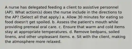 A nurse has delegated feeding a client to assistive personnel (AP). What action(s) does the nurse include in the directions to the AP? (Select all that apply.) a. Allow 30 minutes for eating so food doesn't get spoiled. b. Assess the patient's mouth while providing premeal oral care. c. Ensure that warm and cold items stay at appropriate temperatures. d. Remove bedpans, soiled linens, and other unpleasant items. e. Sit with the client, making the atmosphere more relaxed.