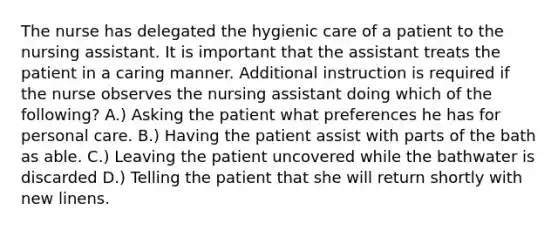 The nurse has delegated the hygienic care of a patient to the nursing assistant. It is important that the assistant treats the patient in a caring manner. Additional instruction is required if the nurse observes the nursing assistant doing which of the following? A.) Asking the patient what preferences he has for personal care. B.) Having the patient assist with parts of the bath as able. C.) Leaving the patient uncovered while the bathwater is discarded D.) Telling the patient that she will return shortly with new linens.