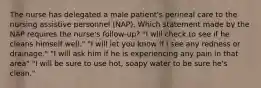 The nurse has delegated a male patient's perineal care to the nursing assistive personnel (NAP). Which statement made by the NAP requires the nurse's follow-up? "I will check to see if he cleans himself well." "I will let you know if I see any redness or drainage." "I will ask him if he is experiencing any pain in that area" "I will be sure to use hot, soapy water to be sure he's clean."