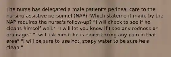 The nurse has delegated a male patient's perineal care to the nursing assistive personnel (NAP). Which statement made by the NAP requires the nurse's follow-up? "I will check to see if he cleans himself well." "I will let you know if I see any redness or drainage." "I will ask him if he is experiencing any pain in that area" "I will be sure to use hot, soapy water to be sure he's clean."