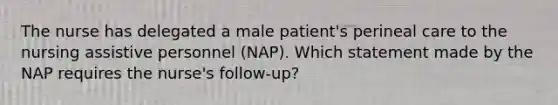 The nurse has delegated a male patient's perineal care to the nursing assistive personnel (NAP). Which statement made by the NAP requires the nurse's follow-up?