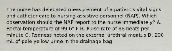 The nurse has delegated measurement of a patient's vital signs and catheter care to nursing assistive personnel (NAP). Which observation should the NAP report to the nurse immediately? A. Rectal temperature of 99.6° F B. Pulse rate of 88 beats per minute C. Redness noted on the external urethral meatus D. 200 mL of pale yellow urine in the drainage bag