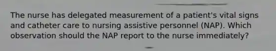 The nurse has delegated measurement of a patient's vital signs and catheter care to nursing assistive personnel (NAP). Which observation should the NAP report to the nurse immediately?