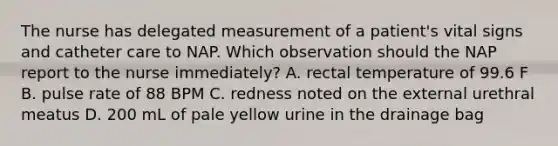 The nurse has delegated measurement of a patient's vital signs and catheter care to NAP. Which observation should the NAP report to the nurse immediately? A. rectal temperature of 99.6 F B. pulse rate of 88 BPM C. redness noted on the external urethral meatus D. 200 mL of pale yellow urine in the drainage bag