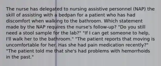 The nurse has delegated to nursing assistive personnel (NAP) the skill of assisting with a bedpan for a patient who has had discomfort when walking to the bathroom. Which statement made by the NAP requires the nurse's follow-up? "Do you still need a stool sample for the lab?" "If I can get someone to help, I'll walk her to the bathroom." "The patient reports that moving is uncomfortable for her. Has she had pain medication recently?" "The patient told me that she's had problems with hemorrhoids in the past."