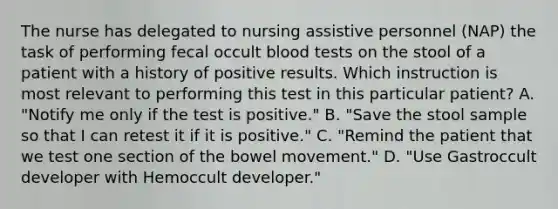 The nurse has delegated to nursing assistive personnel (NAP) the task of performing fecal occult blood tests on the stool of a patient with a history of positive results. Which instruction is most relevant to performing this test in this particular patient? A. "Notify me only if the test is positive." B. "Save the stool sample so that I can retest it if it is positive." C. "Remind the patient that we test one section of the bowel movement." D. "Use Gastroccult developer with Hemoccult developer."