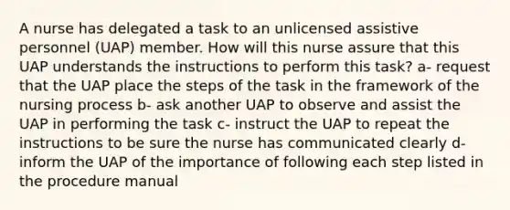 A nurse has delegated a task to an unlicensed assistive personnel (UAP) member. How will this nurse assure that this UAP understands the instructions to perform this task? a- request that the UAP place the steps of the task in the framework of the nursing process b- ask another UAP to observe and assist the UAP in performing the task c- instruct the UAP to repeat the instructions to be sure the nurse has communicated clearly d- inform the UAP of the importance of following each step listed in the procedure manual