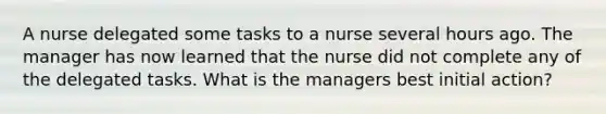 A nurse delegated some tasks to a nurse several hours ago. The manager has now learned that the nurse did not complete any of the delegated tasks. What is the managers best initial action?