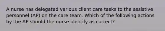 A nurse has delegated various client care tasks to the assistive personnel (AP) on the care team. Which of the following actions by the AP should the nurse identify as correct?