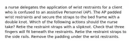 a nurse delegates the application of wrist restraints for a client who is confused to an assistive Personnel (AP). The AP padded wrist restraints and secure the straps to the bed frame with a double knot. Which of the following actions should the nurse take? Retie the restraint straps with a slipknot. Check that three fingers will fit beneath the restraints. Retie the restraint straps to the side rails. Remove the padding under the wrist restraints.