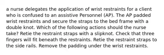 a nurse delegates the application of wrist restraints for a client who is confused to an assistive Personnel (AP). The AP padded wrist restraints and secure the straps to the bed frame with a double knot. Which of the following actions should the nurse take? Retie the restraint straps with a slipknot. Check that three fingers will fit beneath the restraints. Retie the restraint straps to the side rails. Remove the padding under the wrist restraints.