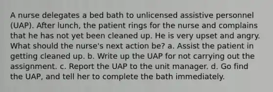 A nurse delegates a bed bath to unlicensed assistive personnel (UAP). After lunch, the patient rings for the nurse and complains that he has not yet been cleaned up. He is very upset and angry. What should the nurse's next action be? a. Assist the patient in getting cleaned up. b. Write up the UAP for not carrying out the assignment. c. Report the UAP to the unit manager. d. Go find the UAP, and tell her to complete the bath immediately.