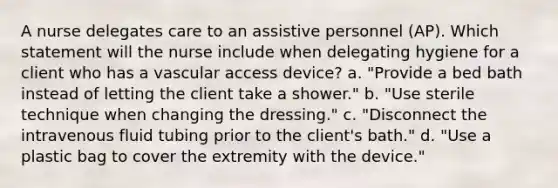 A nurse delegates care to an assistive personnel (AP). Which statement will the nurse include when delegating hygiene for a client who has a vascular access device? a. "Provide a bed bath instead of letting the client take a shower." b. "Use sterile technique when changing the dressing." c. "Disconnect the intravenous fluid tubing prior to the client's bath." d. "Use a plastic bag to cover the extremity with the device."