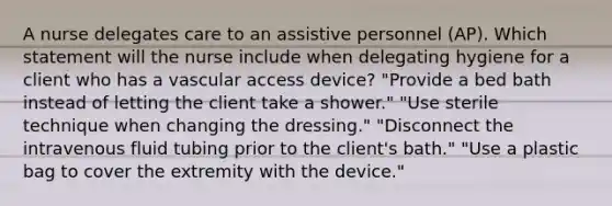 A nurse delegates care to an assistive personnel (AP). Which statement will the nurse include when delegating hygiene for a client who has a vascular access device? "Provide a bed bath instead of letting the client take a shower." "Use sterile technique when changing the dressing." "Disconnect the intravenous fluid tubing prior to the client's bath." "Use a plastic bag to cover the extremity with the device."