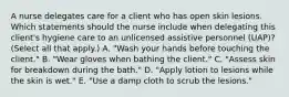 A nurse delegates care for a client who has open skin lesions. Which statements should the nurse include when delegating this client's hygiene care to an unlicensed assistive personnel (UAP)? (Select all that apply.) A. "Wash your hands before touching the client." B. "Wear gloves when bathing the client." C. "Assess skin for breakdown during the bath." D. "Apply lotion to lesions while the skin is wet." E. "Use a damp cloth to scrub the lesions."