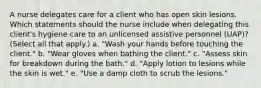 A nurse delegates care for a client who has open skin lesions. Which statements should the nurse include when delegating this client's hygiene care to an unlicensed assistive personnel (UAP)? (Select all that apply.) a. "Wash your hands before touching the client." b. "Wear gloves when bathing the client." c. "Assess skin for breakdown during the bath." d. "Apply lotion to lesions while the skin is wet." e. "Use a damp cloth to scrub the lesions."