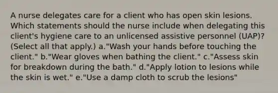 A nurse delegates care for a client who has open skin lesions. Which statements should the nurse include when delegating this client's hygiene care to an unlicensed assistive personnel (UAP)? (Select all that apply.) a."Wash your hands before touching the client." b."Wear gloves when bathing the client." c."Assess skin for breakdown during the bath." d."Apply lotion to lesions while the skin is wet." e."Use a damp cloth to scrub the lesions"