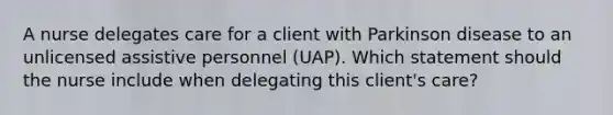 A nurse delegates care for a client with Parkinson disease to an unlicensed assistive personnel (UAP). Which statement should the nurse include when delegating this client's care?