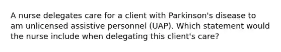 A nurse delegates care for a client with Parkinson's disease to am unlicensed assistive personnel (UAP). Which statement would the nurse include when delegating this client's care?