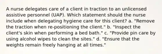 A nurse delegates care of a client in traction to an unlicensed assistive personnel (UAP). Which statement should the nurse include when delegating hygiene care for this client? a. "Remove the traction when re-positioning the client." b. "Inspect the client's skin when performing a bed bath." c. "Provide pin care by using alcohol wipes to clean the sites." d. "Ensure that the weights remain freely hanging at all times."