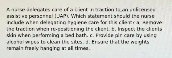 A nurse delegates care of a client in traction to an unlicensed assistive personnel (UAP). Which statement should the nurse include when delegating hygiene care for this client? a. Remove the traction when re-positioning the client. b. Inspect the clients skin when performing a bed bath. c. Provide pin care by using alcohol wipes to clean the sites. d. Ensure that the weights remain freely hanging at all times.