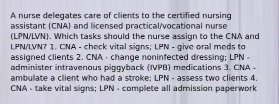 A nurse delegates care of clients to the certified nursing assistant (CNA) and licensed practical/vocational nurse (LPN/LVN). Which tasks should the nurse assign to the CNA and LPN/LVN? 1. CNA - check vital signs; LPN - give oral meds to assigned clients 2. CNA - change noninfected dressing; LPN - administer intravenous piggyback (IVPB) medications 3. CNA - ambulate a client who had a stroke; LPN - assess two clients 4. CNA - take vital signs; LPN - complete all admission paperwork