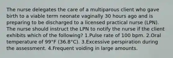 The nurse delegates the care of a multiparous client who gave birth to a viable term neonate vaginally 30 hours ago and is preparing to be discharged to a licensed practical nurse (LPN). The nurse should instruct the LPN to notify the nurse if the client exhibits which of the following? 1.Pulse rate of 100 bpm. 2.Oral temperature of 99°F (36.8°C). 3.Excessive perspiration during the assessment. 4.Frequent voiding in large amounts.