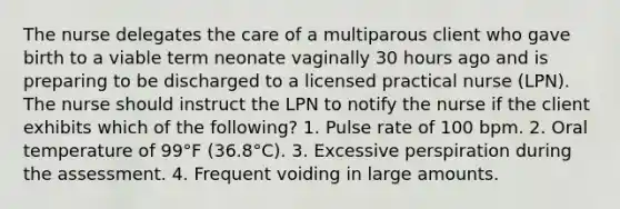 The nurse delegates the care of a multiparous client who gave birth to a viable term neonate vaginally 30 hours ago and is preparing to be discharged to a licensed practical nurse (LPN). The nurse should instruct the LPN to notify the nurse if the client exhibits which of the following? 1. Pulse rate of 100 bpm. 2. Oral temperature of 99°F (36.8°C). 3. Excessive perspiration during the assessment. 4. Frequent voiding in large amounts.