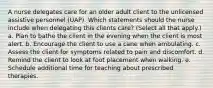 A nurse delegates care for an older adult client to the unlicensed assistive personnel (UAP). Which statements should the nurse include when delegating this clients care? (Select all that apply.) a. Plan to bathe the client in the evening when the client is most alert. b. Encourage the client to use a cane when ambulating. c. Assess the client for symptoms related to pain and discomfort. d. Remind the client to look at foot placement when walking. e. Schedule additional time for teaching about prescribed therapies.