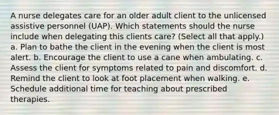 A nurse delegates care for an older adult client to the unlicensed assistive personnel (UAP). Which statements should the nurse include when delegating this clients care? (Select all that apply.) a. Plan to bathe the client in the evening when the client is most alert. b. Encourage the client to use a cane when ambulating. c. Assess the client for symptoms related to pain and discomfort. d. Remind the client to look at foot placement when walking. e. Schedule additional time for teaching about prescribed therapies.