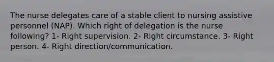 The nurse delegates care of a stable client to nursing assistive personnel (NAP). Which right of delegation is the nurse following? 1- Right supervision. 2- Right circumstance. 3- Right person. 4- Right direction/communication.