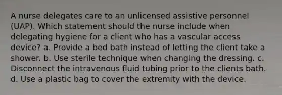 A nurse delegates care to an unlicensed assistive personnel (UAP). Which statement should the nurse include when delegating hygiene for a client who has a vascular access device? a. Provide a bed bath instead of letting the client take a shower. b. Use sterile technique when changing the dressing. c. Disconnect the intravenous fluid tubing prior to the clients bath. d. Use a plastic bag to cover the extremity with the device.