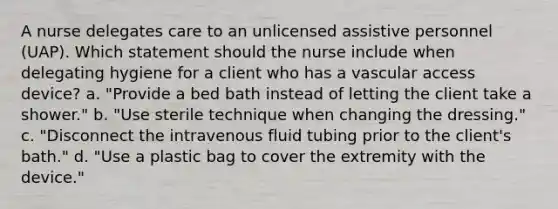 A nurse delegates care to an unlicensed assistive personnel (UAP). Which statement should the nurse include when delegating hygiene for a client who has a vascular access device? a. "Provide a bed bath instead of letting the client take a shower." b. "Use sterile technique when changing the dressing." c. "Disconnect the intravenous fluid tubing prior to the client's bath." d. "Use a plastic bag to cover the extremity with the device."