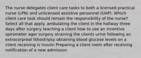 The nurse delegates client care tasks to both a licensed practical nurse (LPN) and unlicensed assistive personnel (UAP). Which client care task should remain the responsibility of the nurse? Select all that apply. ambulating the client in the hallway three days after surgery teaching a client how to use an incentive spirometer ager surgery straining the clients urine following an extracorpreal lithostripsy obtaining blood glucose levels on a client receiving iv insulin Preparing a client room after receiving notification of a new admission