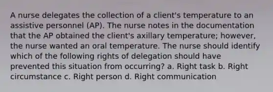 A nurse delegates the collection of a client's temperature to an assistive personnel (AP). The nurse notes in the documentation that the AP obtained the client's axillary temperature; however, the nurse wanted an oral temperature. The nurse should identify which of the following rights of delegation should have prevented this situation from occurring? a. Right task b. Right circumstance c. Right person d. Right communication