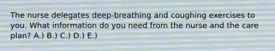 The nurse delegates deep-breathing and coughing exercises to you. What information do you need from the nurse and the care plan? A.) B.) C.) D.) E.)