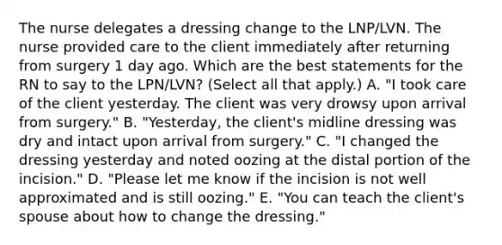 The nurse delegates a dressing change to the LNP/LVN. The nurse provided care to the client immediately after returning from surgery 1 day ago. Which are the best statements for the RN to say to the LPN/LVN? (Select all that apply.) A. "I took care of the client yesterday. The client was very drowsy upon arrival from surgery." B. "Yesterday, the client's midline dressing was dry and intact upon arrival from surgery." C. "I changed the dressing yesterday and noted oozing at the distal portion of the incision." D. "Please let me know if the incision is not well approximated and is still oozing." E. "You can teach the client's spouse about how to change the dressing."