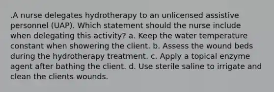 .A nurse delegates hydrotherapy to an unlicensed assistive personnel (UAP). Which statement should the nurse include when delegating this activity? a. Keep the water temperature constant when showering the client. b. Assess the wound beds during the hydrotherapy treatment. c. Apply a topical enzyme agent after bathing the client. d. Use sterile saline to irrigate and clean the clients wounds.