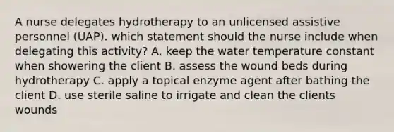 A nurse delegates hydrotherapy to an unlicensed assistive personnel (UAP). which statement should the nurse include when delegating this activity? A. keep the water temperature constant when showering the client B. assess the wound beds during hydrotherapy C. apply a topical enzyme agent after bathing the client D. use sterile saline to irrigate and clean the clients wounds