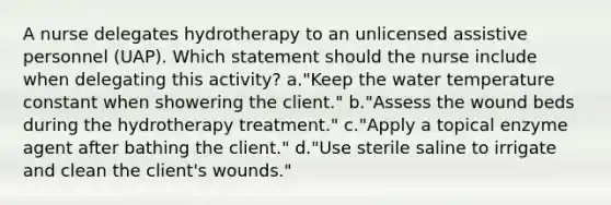 A nurse delegates hydrotherapy to an unlicensed assistive personnel (UAP). Which statement should the nurse include when delegating this activity? a."Keep the water temperature constant when showering the client." b."Assess the wound beds during the hydrotherapy treatment." c."Apply a topical enzyme agent after bathing the client." d."Use sterile saline to irrigate and clean the client's wounds."