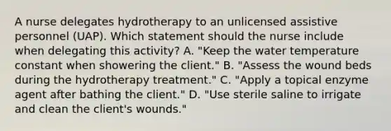 A nurse delegates hydrotherapy to an unlicensed assistive personnel (UAP). Which statement should the nurse include when delegating this activity? A. "Keep the water temperature constant when showering the client." B. "Assess the wound beds during the hydrotherapy treatment." C. "Apply a topical enzyme agent after bathing the client." D. "Use sterile saline to irrigate and clean the client's wounds."