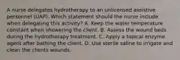 A nurse delegates hydrotherapy to an unlicensed assistive personnel (UAP). Which statement should the nurse include when delegating this activity? A. Keep the water temperature constant when showering the client. B. Assess the wound beds during the hydrotherapy treatment. C. Apply a topical enzyme agent after bathing the client. D. Use sterile saline to irrigate and clean the clients wounds.