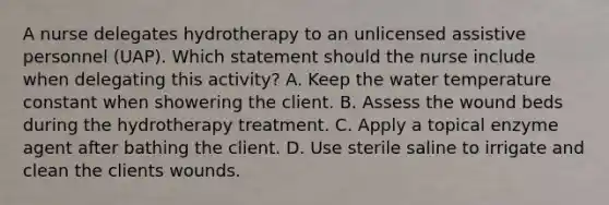 A nurse delegates hydrotherapy to an unlicensed assistive personnel (UAP). Which statement should the nurse include when delegating this activity? A. Keep the water temperature constant when showering the client. B. Assess the wound beds during the hydrotherapy treatment. C. Apply a topical enzyme agent after bathing the client. D. Use sterile saline to irrigate and clean the clients wounds.