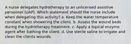 A nurse delegates hydrotherapy to an unlicensed assistive personnel (UAP). Which statement should the nurse include when delegating this activity? a. Keep the water temperature constant when showering the client. b. Assess the wound beds during the hydrotherapy treatment. c. Apply a topical enzyme agent after bathing the client. d. Use sterile saline to irrigate and clean the clients wounds.