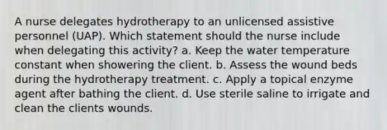 A nurse delegates hydrotherapy to an unlicensed assistive personnel (UAP). Which statement should the nurse include when delegating this activity? a. Keep the water temperature constant when showering the client. b. Assess the wound beds during the hydrotherapy treatment. c. Apply a topical enzyme agent after bathing the client. d. Use sterile saline to irrigate and clean the clients wounds.