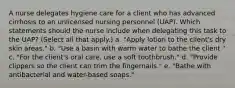 A nurse delegates hygiene care for a client who has advanced cirrhosis to an unlicensed nursing personnel (UAP). Which statements should the nurse include when delegating this task to the UAP? (Select all that apply.) a. "Apply lotion to the client's dry skin areas." b. "Use a basin with warm water to bathe the client." c. "For the client's oral care, use a soft toothbrush." d. "Provide clippers so the client can trim the fingernails." e. "Bathe with antibacterial and water-based soaps."